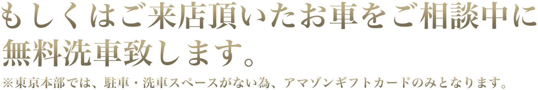 もしくはご来店いただいたお車をご相談中に無料洗車致します。※東京本部では、駐車・洗車スペースがないため、アマゾンギフトカードのみとなります。